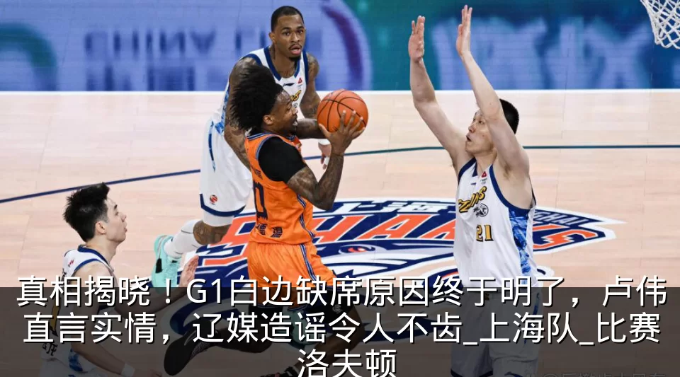 真相揭晓!G1白边缺席原因终于明了,卢伟直言实情,辽媒造谣令人不齿_上海队_比赛_洛夫顿
